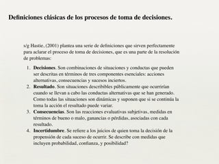 !
s/g Hastie, (2001) plantea una serie de deﬁniciones que sirven perfectamente
para aclarar el proceso de toma de decisiones, que es una parte de la resolución
de problemas:	

1. Decisiones. Son combinaciones de situaciones y conductas que pueden
ser descritas en términos de tres componentes esenciales: acciones
alternativas, consecuencias y sucesos inciertos.	

2. Resultado. Son situaciones describibles públicamente que ocurrirían
cuando se llevan a cabo las conductas alternativas que se han generado.
Como todas las situaciones son dinámicas y suponen que si se continúa la
toma la acción el resultado puede variar.	

3. Consecuencias. Son las reacciones evaluativas subjetivas, medidas en
términos de bueno o malo, ganancias o pérdidas, asociadas con cada
resultado.	

4. Incertidumbre. Se reﬁere a los juicios de quien toma la decisión de la
propensión de cada suceso de ocurrir. Se describe con medidas que
incluyen probabilidad, conﬁanza, y posibilidad?
Deﬁniciones clásicas de los procesos de toma de decisiones.
 