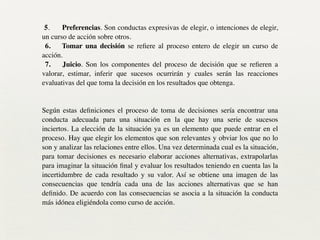 !
5. Preferencias. Son conductas expresivas de elegir, o intenciones de elegir,
un curso de acción sobre otros.	

6. Tomar una decisión se reﬁere al proceso entero de elegir un curso de
acción.	

7. Juicio. Son los componentes del proceso de decisión que se reﬁeren a
valorar, estimar, inferir que sucesos ocurrirán y cuales serán las reacciones
evaluativas del que toma la decisión en los resultados que obtenga.	

!
!
Según estas deﬁniciones el proceso de toma de decisiones sería encontrar una
conducta adecuada para una situación en la que hay una serie de sucesos
inciertos. La elección de la situación ya es un elemento que puede entrar en el
proceso. Hay que elegir los elementos que son relevantes y obviar los que no lo
son y analizar las relaciones entre ellos. Una vez determinada cual es la situación,
para tomar decisiones es necesario elaborar acciones alternativas, extrapolarlas
para imaginar la situación ﬁnal y evaluar los resultados teniendo en cuenta las la
incertidumbre de cada resultado y su valor. Así se obtiene una imagen de las
consecuencias que tendría cada una de las acciones alternativas que se han
deﬁnido. De acuerdo con las consecuencias se asocia a la situación la conducta
más idónea eligiéndola como curso de acción.	

 