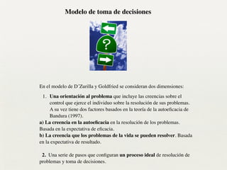 !
En el modelo de D´Zurilla y Goldfried se consideran dos dimensiones:	

1. Una orientación al problema que incluye las creencias sobre el
control que ejerce el individuo sobre la resolución de sus problemas.
A su vez tiene dos factores basados en la teoría de la autoeﬁcacia de
Bandura (1997).	

a) La creencia en la autoeﬁcacia en la resolución de los problemas.
Basada en la expectativa de eﬁcacia.	

b) La creencia que los problemas de la vida se pueden resolver. Basada
en la expectativa de resultado.	

!
2. Una serie de pasos que conﬁguran un proceso ideal de resolución de
problemas y toma de decisiones.
Modelo de toma de decisiones
 