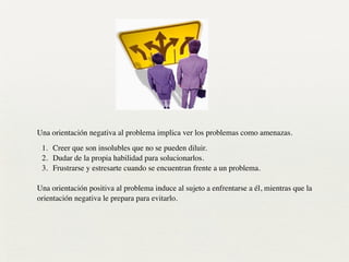 Una orientación negativa al problema implica ver los problemas como amenazas.	

1. Creer que son insolubles que no se pueden diluir.	

2. Dudar de la propia habilidad para solucionarlos.	

3. Frustrarse y estresarte cuando se encuentran frente a un problema.
!
Una orientación positiva al problema induce al sujeto a enfrentarse a él, mientras que la
orientación negativa le prepara para evitarlo.	

 