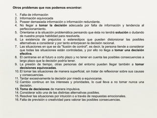 Otros problemas que nos podemos encontrar:	

!
1. Falta de información	

2. Información equivocada	

3. Poseer demasiada información o información redundante.	

4. No llegar a tomar la decisión adecuada por falta de información y tendencia al
perfeccionamiento.	

5. Orientarse a la situación problemática pensando que ésta no tendrá solución o dudando
de nuestra propia habilidad para resolverla.	

6. La existencia de prejuicios o estereotipos que pueden distorsionar las posibles
alternativas a considerar y por tanto entorpecen la decisión racional.	

7. Las situaciones en que se da "ilusión de control", es decir, la persona tiende a considerar
que todas las situaciones están controladas, y por ello no llega a tomar una decisión
efectiva.	

8. El centrarse en el futuro a corto plazo y no tener en cuenta las posibles consecuencias a
largo plazo que la decisión podría tener.	

9. La presión de tiempo, otras personas del entorno pueden llegar también a tomar
decisiones equivocadas.	

10. El tomar las situaciones de manera superficial, sin tratar de reflexionar sobre sus causas
y consecuencias.	

11. Tardar excesivamente la decisión por miedo a equivocarse.	

12. Cambio continuo en los intereses y prioridades, lo cual lleva a no tomar nunca una
decisión.	

13. Toma de decisiones de manera impulsiva.	

14. Considerar sólo una de las distintas alternativas posibles.	

15. Resolver las situaciones por intuición o a través de respuestas emocionales.	

16. Falta de previsión o creatividad para valorar las posibles consecuencias.	

 