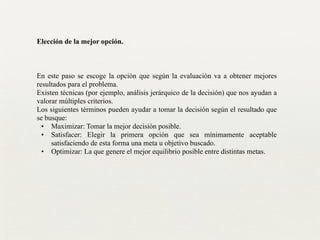 Elección de la mejor opción.
!
!
!
En este paso se escoge la opción que según la evaluación va a obtener mejores
resultados para el problema.	

Existen técnicas (por ejemplo, análisis jerárquico de la decisión) que nos ayudan a
valorar múltiples criterios.	

Los siguientes términos pueden ayudar a tomar la decisión según el resultado que
se busque:	

• Maximizar: Tomar la mejor decisión posible.	

• Satisfacer: Elegir la primera opción que sea mínimamente aceptable
satisfaciendo de esta forma una meta u objetivo buscado.	

• Optimizar: La que genere el mejor equilibrio posible entre distintas metas.	

 