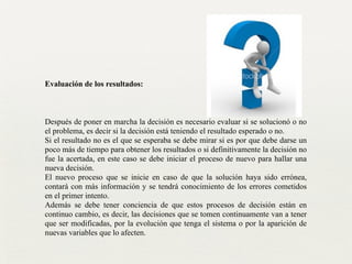 Evaluación de los resultados:
!
!
!
Después de poner en marcha la decisión es necesario evaluar si se solucionó o no
el problema, es decir si la decisión está teniendo el resultado esperado o no.	

Si el resultado no es el que se esperaba se debe mirar si es por que debe darse un
poco más de tiempo para obtener los resultados o si definitivamente la decisión no
fue la acertada, en este caso se debe iniciar el proceso de nuevo para hallar una
nueva decisión.	

El nuevo proceso que se inicie en caso de que la solución haya sido errónea,
contará con más información y se tendrá conocimiento de los errores cometidos
en el primer intento.	

Además se debe tener conciencia de que estos procesos de decisión están en
continuo cambio, es decir, las decisiones que se tomen continuamente van a tener
que ser modificadas, por la evolución que tenga el sistema o por la aparición de
nuevas variables que lo afecten.	

 