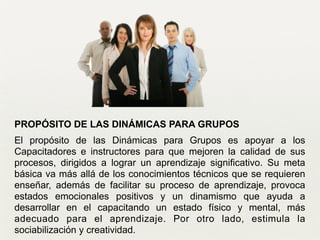 PROPÓSITO DE LAS DINÁMICAS PARA GRUPOS
El propósito de las Dinámicas para Grupos es apoyar a los
Capacitadores e instructores para que mejoren la calidad de sus
procesos, dirigidos a lograr un aprendizaje significativo. Su meta
básica va más allá de los conocimientos técnicos que se requieren
enseñar, además de facilitar su proceso de aprendizaje, provoca
estados emocionales positivos y un dinamismo que ayuda a
desarrollar en el capacitando un estado físico y mental, más
adecuado para el aprendizaje. Por otro lado, estimula la
sociabilización y creatividad.	

 
