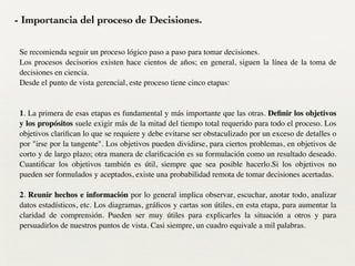 - Importancia del proceso de Decisiones.
Se recomienda seguir un proceso lógico paso a paso para tomar decisiones. 	

Los procesos decisorios existen hace cientos de años; en general, siguen la línea de la toma de
decisiones en ciencia. 	

Desde el punto de vista gerencial, este proceso tiene cinco etapas: 	

!
!
1. La primera de esas etapas es fundamental y más importante que las otras. Deﬁnir los objetivos
y los propósitos suele exigir más de la mitad del tiempo total requerido para todo el proceso. Los
objetivos clariﬁcan lo que se requiere y debe evitarse ser obstaculizado por un exceso de detalles o
por "irse por la tangente". Los objetivos pueden dividirse, para ciertos problemas, en objetivos de
corto y de largo plazo; otra manera de clariﬁcación es su formulación como un resultado deseado.
Cuantiﬁcar los objetivos también es útil, siempre que sea posible hacerlo.Si los objetivos no
pueden ser formulados y aceptados, existe una probabilidad remota de tomar decisiones acertadas.	

!
2. Reunir hechos e información por lo general implica observar, escuchar, anotar todo, analizar
datos estadísticos, etc. Los diagramas, gráﬁcos y cartas son útiles, en esta etapa, para aumentar la
claridad de comprensión. Pueden ser muy útiles para explicarles la situación a otros y para
persuadirlos de nuestros puntos de vista. Casi siempre, un cuadro equivale a mil palabras.	

 