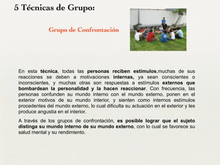 5 Técnicas de Grupo:
Grupo de Confrontación
En esta técnica, todas las personas reciben estímulos,muchas de sus
reacciones se deben a motivaciones internas, ya sean conscientes o
inconscientes, y muchas otras son respuestas a estímulos externos que
bombardean la personalidad y la hacen reaccionar. Con frecuencia, las
personas confunden su mundo interno con el mundo externo, ponen en el
exterior motivos de su mundo interior, y sienten como internos estímulos
procedentes del mundo externo, lo cual dificulta su actuación en el exterior y les
produce angustia en el interior.
A través de los grupos de confrontación, es posible lograr que el sujeto
distinga su mundo interno de su mundo externo, con lo cual se favorece su
salud mental y su rendimiento.
 
