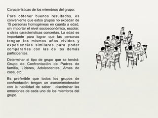 !
Características de los miembros del grupo:	

Para obtener buenos resultados, es
conveniente que estos grupos no excedan de
15 personas homogéneas en cuanto a edad,
sin importar el nivel socioeconómico, escolar,
u otras características concretas. La edad es
importante para lograr que las personas
tengan los mismos años vividos y
experiencias similares para poder
compararlas con las de los demás
participantes.
Determinar el tipo de grupo que se tendrá:
Grupo de Confrontación de Padres de
familia, Líderes, Adolescentes, Amas de
casa, etc.	

Es preferible que todos los grupos de
confrontación tengan un asesor/moderador
con la habilidad de saber discriminar las
emociones de cada uno de los miembros del
grupo.
 