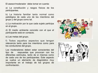 El asesor/moderador debe tomar en cuenta:	

a) La constitución y rasgos físicos de los
participantes.	

b) La historia familiar tanto normal como
patológica de cada uno de los miembros del
grupo y del grupo como tal.	

c) La motivación por la que cada sujeto participa
en el grupo.	

d) El medio ambiente concreto con el que el
participante está en contacto.	

e) Las metas del grupo.	

f) Todos aquellos aspectos que tengan
relevancia tanto para los miembros como para
los conductores del grupo.	

Los moderadores deben estar conscientes del
tipo de respuestas que provocan con los
diferentes estímulos, tanto de sí mismos como
de cada uno de los participantes. Este aspecto
se vuelve un elemento de diagnóstico muy
importante en el trabajo de los grupos de
confrontación.	

 