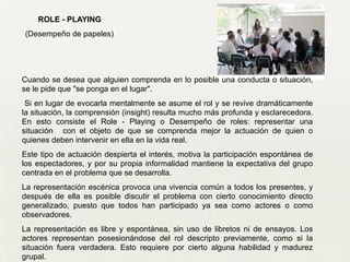 ROLE - PLAYING
(Desempeño de papeles)
Cuando se desea que alguien comprenda en lo posible una conducta o situación,
se le pide que "se ponga en el lugar".
Si en lugar de evocarla mentalmente se asume el rol y se revive dramáticamente
la situación, la comprensión (insight) resulta mucho más profunda y esclarecedora.
En esto consiste el Role - Playing o Desempeño de roles: representar una
situación con el objeto de que se comprenda mejor la actuación de quien o
quienes deben intervenir en ella en la vida real.
Este tipo de actuación despierta el interés, motiva la participación espontánea de
los espectadores, y por su propia informalidad mantiene la expectativa del grupo
centrada en el problema que se desarrolla.
La representación escénica provoca una vivencia común a todos los presentes, y
después de ella es posible discutir el problema con cierto conocimiento directo
generalizado, puesto que todos han participado ya sea como actores o como
observadores.	

La representación es libre y espontánea, sin uso de libretos ni de ensayos. Los
actores representan posesionándose del rol descripto previamente, como si la
situación fuera verdadera. Esto requiere por cierto alguna habilidad y madurez
grupal.
 