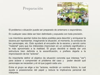 Preparación
El problema o situación puede ser preparado de antemano o espontáneo.
En cualquier caso debe ser bien delimitado y expuesto con toda precisión.
Los miembros aportan todos los datos posibles para describir y enriquecer la
escena por representar, imaginando la situación, el momento, la conducta de
los personajes, etc. Esto ayudará al encuadre de la escena y servirá como
"material" para que los intérpretes improvisen en un contexto significativo y
lo más aproximado a la realidad. El grupo decidirá si desea dar una
estructura bien definida a la escenificación, o prefiere dejarla a la
improvisación de los "actores".	

Es importante definir el objetivo (la situación concreta que interesa "ver")
para aclarar o comprender el problema del caso y poder decidir qué
personajes se necesitan y el rol que jugará cada uno.	

Entre el grupo se elige a los "actores, recibirán un nombre ficticio, lo cual
ayuda a posesionarse del papel y reduce la implicancia personal del
intérprete.	

 