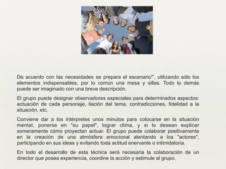 De acuerdo con las necesidades se prepara el escenario"', utilizando sólo los
elementos indispensables, por lo común una mesa y sillas. Todo lo demás
puede ser imaginado con una breve descripción.	

El grupo puede designar observadores especiales para determinados aspectos:
actuación de cada personaje, ilación del tema, contradicciones, fidelidad a la
situación, etc.	

Conviene dar a los intérpretes unos minutos para colocarse en la situación
mental, ponerse en "su papel", lograr clima, y si lo desean explicar
someramente cómo proyectan actuar. El grupo puede colaborar positivamente
en la creación de una atmósfera emocional alentando a los "actores",
participando en sus ideas y evitando toda actitud enervante o intimidatoria.	

En todo el desarrollo de esta técnica será necesaria la colaboración de un
director que posea experiencia, coordine la acción y estimule al grupo.
 