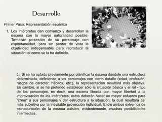 2.- Si se ha optado previamente por planificar la escena dándole una estructura
determinada, definiendo a los personajes con cierto detalle (edad, profesión,
rasgos de carácter, hábitos, etc.), la representación resultará más objetiva.
En cambio, si se ha preferido establecer sólo la situación básica y el rol - tipo
de los personajes, es decir, una escena librada con mayor libertad a la
improvisación de los intérpretes, éstos deberán hacer un mayor esfuerzo para
"crear" a sus personajes y dar estructura a la situación, la cual resultará así
más subjetiva por la inevitable proyección individual. Entre ambos extremos de
estructuración de la escena existen, evidentemente, muchas posibilidades
intermedias.
Desarrollo
Primer Paso: Representación escénica	

1. Los intérpretes dan comienzo y desarrollan la
escena con la mayor naturalidad posible.
Tomarán posesión de su personaje con
espontaneidad, pero sin perder de vista la
objetividad indispensable para reproducir la
situación tal como se la ha definido.
 
