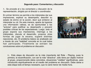 5.- Se procede al o los comentario y discusión de la
representación, dirigido por el director o coordinador.
En primer término se permite a los intérpretes dar sus
impresiones, explicar su desempeño, describir su
estado de ánimo en la acción, decir qué sintieron al
interpretar su rol. De esta manera, aparte de lograrse
una información valiosa, se da oportunidad a los
"actores" para justificar su desempeño y prevenir
posibles críticas de los espectadores. Luego, todo el
grupo expone sus impresiones, interroga a los
intérpretes, discute el desarrollo, propone otras
formas de jugar la escena, sugiere distintas
reacciones, etc. El problema básico es analizado así
a través de una "realidad' concreta en la cual todos
han participado. Finalmente se extraen las
conclusiones sobre el problema en discusión.
Segundo paso: Comentarios y discusión
6.- Esta etapa de discusión es la más importante del Role - Playing, pues la
primera, la escenificación, con ser la más "atractiva", sólo tiene por objeto motivar
al grupo, proporcionarle datos concretos, situaciones "visibles" significativas, para
introducirlo espiritualmente en el meollo del problema en discusión. Debe darse a
esta etapa todo el tiempo necesario, que no será menor de media hora.
 