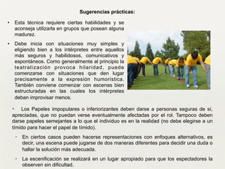 • Los Papeles impopulares o inferiorizantes deben darse a personas seguras de sí,
apreciadas, que no puedan verse eventualmente afectadas por el rol. Tampoco deben
darse papeles semejantes a lo que el individuo es en la realidad (no debe elegirse a un
tímido para hacer el papel de tímido). 	

• En ciertos casos pueden hacerse representaciones con enfoques alternativos, es
decir, una escena puede jugarse de dos maneras diferentes para decidir una duda o
hallar la solución más adecuada. 	

• La escenificación se realizará en un lugar apropiado para que los espectadores la
observen sin dificultad.
Sugerencias prácticas:
• Esta técnica requiere ciertas habilidades y se
aconseja utilizarla en grupos que posean alguna
madurez.
• Debe inicia con situaciones muy simples y
eligiendo bien a los intérpretes entre aquellos
más seguros y habilidosos, comunicativos y
espontáneos. Como generalmente al principio la
teatralización provoca hilaridad, puede
comenzarse con situaciones que den lugar
precisamente a la expresión humorística.
También conviene comenzar con escenas bien
estructuradas en las cuales los intérpretes
deban improvisar menos.
 