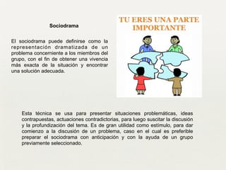 Sociodrama
Esta técnica se usa para presentar situaciones problemáticas, ideas
contrapuestas, actuaciones contradictorias, para luego suscitar la discusión
y la profundización del tema. Es de gran utilidad como estímulo, para dar
comienzo a la discusión de un problema, caso en el cual es preferible
preparar el sociodrama con anticipación y con la ayuda de un grupo
previamente seleccionado.	

El sociodrama puede definirse como la
representación dramatizada de un
problema concerniente a los miembros del
grupo, con el fin de obtener una vivencia
más exacta de la situación y encontrar
una solución adecuada.
 