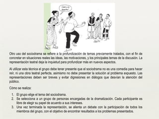 !
Otro uso del sociodrama se refiere a la profundización de temas previamente tratados, con el fin de
concretar en situaciones reales las ideas, las motivaciones, y los principales temas de la discusión. La
representación teatral deja la inquietud para profundizar más en nuevos aspectos.
Al utilizar esta técnica el grupo debe tener presente que el sociodrama no es una comedia para hacer
reír, ni una obra teatral perfecta, asimismo no debe presentar la solución al problema expuesto. Las
representaciones deben ser breves y evitar digresiones en diálogos que desvían la atención del
público.
Cómo se realiza:
1. El grupo elige el tema del sociodrama.
2. Se selecciona a un grupo de personas encargadas de la dramatización. Cada participante es
libre de elegir su papel de acuerdo a sus intereses.
3. Una vez terminada la representación, se alienta un debate con la participación de todos los
miembros del grupo, con el objetivo de encontrar resultados a los problemas presentados.
 
