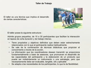 Taller de Trabajo
El taller es una técnica que implica el desarrollo
de ciertas características.
!
El taller posee la siguiente estructura :
Admite grupos pequeños, de 10 a 30 participantes que facilitan la interacción
en lapsos de corta duración y de trabajo intenso.	

• Tiene propósitos y objetivos definidos que deben estar estrechamente
relacionados con lo que el participante realiza habitualmente.	

• Se vale de la combinación de técnicas didácticas que propician el
conocimiento a través de la acción.	

• La información que los coordinadores desean transmitir se proporciona
fundamentalmente a base de asesoras, que promueven el desarrollo de
las capacidades del participante y la elaboración de un producto que
puede ser indistintamente un instrumento o una estrategia, pero que
necesariamente debe ser evaluable, tangible, útil y aplicable	

• Se adapta a las necesidades de los participantes, lo que le da flexibilidad.
 