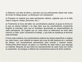 c) Elaboran una lista de libros y artículos que los participantes deben leer antes
de iniciar el trabajo grupal. La distribuyen con anticipación.	

d) Preparan el material que cada participante utilizará, vigilando que no le falte
nada a ninguno. (Hojas, plumones, etc.) -	

e) Finalmente al inicio del taller, los coordinadores explican al grupo la forma en
la que se piensa trabajar y se deja claro que los coordinadores únicamente
dirigirán la actividad, pero que el verdadero aprendizaje es responsabilidad de
cada participante. Se sugiere que en cada mesa se seleccione de entre ellos
mismos un líder, quien coordinará el trabajo, y que éste se substituya al terminar
cada actividad.	

f) Para cada subtema, los coordinadores explican las tareas específicas a realizar
por cada mesa y qué material se espera que surja de ella después de x cantidad
de tiempo. Los coordinadores permanecen para orientar y resolver dudas.
Transcurrido dicho tiempo, se pasa a un miembro de cada mesa a que exponga
su material. Después de que todos los representantes de cada mesa han hecho
su exposición, se prosigue a obtener las conclusiones acerca de dicho subtema.	

 