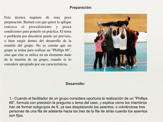 Preparación:
Esta técnica requiere de muy poca
preparación. Bastará con que quien la aplique
conozca el procedimiento y posea
condiciones para ponerlo en práctica. El tema
o problema por discutirse puede ser previsto,
o bien surgir dentro del desarrollo de la
reunión del grupo. No es común que un
grupo se reúna para realizar un "Phillips 66",
sino que éste se utilice en un momento dado
de la reunión de un grupo, cuando se lo
considere apropiado por sus características.
Desarrollo:
1.- Cuando el facilitador de un grupo considera oportuna la realización de un "Phillips
66", formula con precisión la pregunta o tema del caso, y explica cómo los miembros
han de formar subgrupos de 6, ya sea desplazando los asientos, o volviéndose tres
personas de una fila de adelante hacia los tres de la fila de atrás cuando los asientos
son fijos.
 