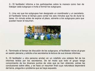 4.- Terminado el tiempo de discusión de los subgrupos, el facilitador reúne al grupo
en sesión plenaria y solicita a los secretarios la lectura de sus breves informes.
!
5.- El facilitador u otra persona anotan en un rotafolio una sístesis fiel de los
informes leídos por los secretarios. De tal modo que todo el grupo tenga
conocimiento de los diversos puntos de vista que se han obtenido, extrae las
conclusiones sobre ellos, y se hace un resumen final cuya naturaleza dependerá
del tema, pregunta o problema que se haya expuesto.
2.- El facilitador informa a los participantes sobre la manera como han de
trabajar cada subgrupo e invita a formar los subgrupos.	

!
3.- Una vez que los subgrupos han designado un coordinador y un secretario,
el Facilitador toma el tiempo para contar los seis minutos que ha de durar la
tarea. Un minuto antes de expirar el plazo, advierte a los subgrupos para que
puedan hacer el resumen.
 