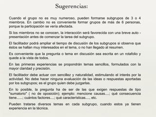 Cuando el grupo no es muy numeroso, pueden formarse subgrupos de 3 o 4
miembros. En cambio no es conveniente formar grupos de más de 6 personas,
porque la participación se vería afectada.	

Si los miembros no se conocen, la interacción será favorecida con una breve auto -
presentación antes de comenzar la tarea del subgrupo.	

El facilitador podrá ampliar el tiempo de discusión de los subgrupos si observa que
éstos se hallan muy interesados en el tema, o no han llegado al resumen.	

Es conveniente que la pregunta o tema en discusión sea escrita en un rotafolio y
quede a la vista de todos.	

En las primeras experiencias se propondrán temas sencillos, formulados con la
mayor claridad y precisión.	

El facilitador debe actuar con sencillez y naturalidad, estimulando el interés por la
actividad. No debe hacer ninguna evaluación de las ideas o respuestas aportadas
por los subgrupos; es el grupo quien debe juzgarlas.	

En lo posible, la pregunta ha de ser de las que exigen respuestas de tipo
"sumatorio" ( no de oposición); ejemplo: mencione causas....; qué consecuencia
tiene......; cuántos factores....; qué características...., etc.
Pueden tratarse diversos temas en cada subgrupo, cuando estos ya tienen
experiencia en la técnica.
Sugerencias:
 