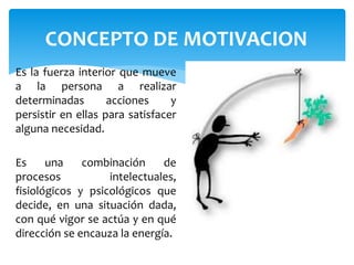 CONCEPTO DE MOTIVACION 
Es la fuerza interior que mueve 
a la persona a realizar 
determinadas acciones y 
persistir en ellas para satisfacer 
alguna necesidad. 
Es una combinación de 
procesos intelectuales, 
fisiológicos y psicológicos que 
decide, en una situación dada, 
con qué vigor se actúa y en qué 
dirección se encauza la energía. 
 