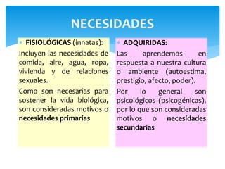 NECESIDADES 
 FISIOLÓGICAS (innatas): 
Incluyen las necesidades de 
comida, aire, agua, ropa, 
vivienda y de relaciones 
sexuales. 
Como son necesarias para 
sostener la vida biológica, 
son consideradas motivos o 
necesidades primarias 
 ADQUIRIDAS: 
Las aprendemos en 
respuesta a nuestra cultura 
o ambiente (autoestima, 
prestigio, afecto, poder). 
Por lo general son 
psicológicos (psicogénicas), 
por lo que son consideradas 
motivos o necesidades 
secundarias 
 