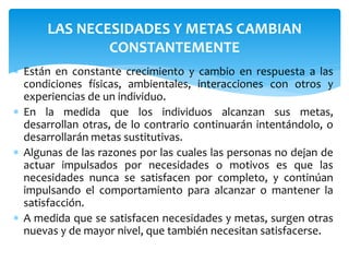 LAS NECESIDADES Y METAS CAMBIAN 
CONSTANTEMENTE 
 Están en constante crecimiento y cambio en respuesta a las 
condiciones físicas, ambientales, interacciones con otros y 
experiencias de un individuo. 
 En la medida que los individuos alcanzan sus metas, 
desarrollan otras, de lo contrario continuarán intentándolo, o 
desarrollarán metas sustitutivas. 
 Algunas de las razones por las cuales las personas no dejan de 
actuar impulsados por necesidades o motivos es que las 
necesidades nunca se satisfacen por completo, y continúan 
impulsando el comportamiento para alcanzar o mantener la 
satisfacción. 
 A medida que se satisfacen necesidades y metas, surgen otras 
nuevas y de mayor nivel, que también necesitan satisfacerse. 
 