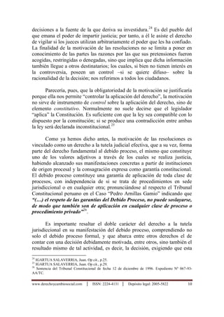 www.derechoycambiosocial.com │ ISSN: 2224-4131 │ Depósito legal: 2005-5822 10
decisiones a la fuente de la que deriva su investidura.24
Es del pueblo del
que emana el poder de impartir justicia; por tanto, a él le asiste el derecho
de vigilar si los jueces utilizan arbitrariamente el poder que les ha confiado.
La finalidad de la motivación de las resoluciones no se limita a poner en
conocimiento de las partes las razones por las que sus pretensiones fueron
acogidas, restringidas o denegadas, sino que implica que dicha información
también llegue a otros destinatarios; los cuales, si bien no tienen interés en
la controversia, poseen un control –si se quiere difuso– sobre la
racionalidad de la decisión; nos referimos a todos los ciudadanos.
Parecería, pues, que la obligatoriedad de la motivación se justificaría
porque ella nos permite “controlar la aplicación del derecho”, la motivación
no sirve de instrumento de control sobre la aplicación del derecho, sino de
elemento constitutivo. Normalmente no suele decirse que el legislador
“aplica” la Constitución. Es suficiente con que la ley sea compatible con lo
dispuesto por la constitución; si se produce una contradicción entre ambas
la ley será declarada inconstitucional.25
Como ya hemos dicho antes, la motivación de las resoluciones es
vinculado como un derecho a la tutela judicial efectiva, que a su vez, forma
parte del derecho fundamental al debido proceso, el mismo que constituye
uno de los valores adjetivos a través de los cuales se realiza justicia,
habiendo alcanzado sus manifestaciones concretas a partir de instituciones
de origen procesal y la consagración expresa como garantía constitucional.
El debido proceso constituye una garantía de aplicación de toda clase de
procesos, con independencia de si se trata de procedimientos en sede
jurisdiccional o en cualquier otra; pronunciándose al respecto el Tribunal
Constitucional peruano en el Caso “Pedro Arnillas Gamio” indicando que
“(…) el respeto de las garantías del Debido Proceso, no puede soslayarse,
de modo que también son de aplicación en cualquier clase de proceso o
procedimiento privado”26
.
Es importante resaltar el doble carácter del derecho a la tutela
jurisdiccional en su manifestación del debido proceso, comprendiendo no
solo el debido proceso formal, y que abarca entre otros derechos el de
contar con una decisión debidamente motivada, entre otros, sino también el
resultado mismo de tal actividad, es decir, la decisión, exigiendo que esta
24
IGARTUA SALAVERRIA, Juan. Op cit., p.25.
25
IGARTUA SALAVERRIA, Juan. Op cit., p.29.
26
Sentencia del Tribunal Constitucional de fecha 12 de diciembre de 1996. Expediente Nº 067-93-
AA/TC.
 