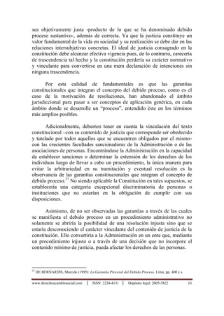 www.derechoycambiosocial.com │ ISSN: 2224-4131 │ Depósito legal: 2005-5822 11
sea objetivamente justa -producto de lo que se ha denominado debido
proceso sustantivo-, además de correcta. Ya que la justicia constituye un
valor fundamental de la vida en sociedad y su realización se debe dar en las
relaciones intersubjetivas concretas. El ideal de justicia consagrado en la
constitución debe alcanzar efectiva vigencia pues, de lo contrario, carecería
de trascendencia tal hecho y la constitución perdería su carácter normativo
y vinculante para convertirse en una mera declaración de intenciones sin
ninguna trascendencia.
Por esta calidad de fundamentales es que las garantías
constitucionales que integran el concepto del debido proceso, como es el
caso de la motivación de resoluciones, han abandonado el ámbito
jurisdiccional para pasar a ser conceptos de aplicación genérica, en cada
ámbito donde se desarrolle un “proceso”, entendido éste en los términos
más amplios posibles.
Adicionalmente, debemos tener en cuenta la vinculación del texto
constitucional –con su contenido de justicia que corresponde ser obedecido
y tutelado por todos aquellos que se encuentren obligados por el mismo-
con las crecientes facultades sancionadoras de la Administración o de las
asociaciones de personas. Encontrándose la Administración en la capacidad
de establecer sanciones o determinar la extensión de los derechos de los
individuos luego de llevar a cabo un procedimiento, la única manera para
evitar la arbitrariedad en su tramitación y eventual resolución es la
observancia de las garantías constitucionales que integran el concepto de
debido proceso.27
No siendo aplicable la Constitución en tales supuestos, se
establecería una categoría excepcional discriminatoria de personas o
instituciones que no estarían en la obligación de cumplir con sus
disposiciones.
Asimismo, de no ser observadas las garantías a través de las cuales
se manifiesta el debido proceso en un procedimiento administrativo no
solamente se abriría la posibilidad de una resolución injusta sino que se
estaría desconociendo el carácter vinculante del contenido de justicia de la
constitución. Ello convertiría a la Administración en un ente que, mediante
un procedimiento injusto o a través de una decisión que no incorpore el
contenido mínimo de justicia, pueda afectar los derechos de las personas.
27
DE BERNARDIS, Marcelo (1995): La Garantía Procesal del Debido Proceso. Lima, pp. 400 y s.
 