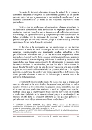 www.derechoycambiosocial.com │ ISSN: 2224-4131 │ Depósito legal: 2005-5822 12
Elemento de frecuente discusión siempre ha sido el de si podemos
considerar aplicables y exigibles las denominadas garantías de un debido
proceso (entre las que se encuentran la motivación de resoluciones) a un
escenario administrativo28
y dentro de las relaciones corporativas entre
particulares.
Cierto es que las resoluciones administrativas y las que se realizan en
las relaciones corporativas entre particulares no requieren ajustarse a las
pautas tan estrictas como los que se imponen en el ámbito jurisdiccional;
sin embargo, es igualmente cierto y congruente que éstas resoluciones se
hallen presididas por la necesidad de resolver y dar respuesta a las
pretensiones que, en cada caso concreto, dirige el administrado y cualquier
persona que forma parte de nuestra sociedad.
El derecho a la motivación de las resoluciones es un derecho
instrumental a través del cual se consigue la realización de las restantes
garantías constitucionales que igualmente resulten aplicables a los
procedimientos administrativos y de las relaciones corporativas entre
particulares. La motivación debe contener unos fundamentos que expresen
suficientemente el proceso lógico y jurídico de la decisión y obedecen a la
necesidad de que llegue a conocimiento del administrado o ciudadano para
la correcta defensa de sus derechos, por ser ésta vía la única manera de
poder detectar la motivación de una decisión y oponerse a la que entiende
supone un motivo de arbitrariedad de los poderes públicos o de alguna
persona con autoridad de resolver una petición proscrita en la Constitución,
como garantía inherente al derecho de defensa que la misma eleva a la
categoría de fundamental.
El Tribunal Constitucional peruano ha reconocido que la eficacia del
derecho a la motivación se extiende a las resoluciones judiciales y a todos
aquellos procesos y procedimientos cualesquiera sea su naturaleza, más aún
si se trata de una resolución mediante la cual se impone una sanción,
también señala que la interpretación de que solo la motivación se extiende
a resoluciones judiciales sería inconstitucional porque se estaría dejando un
margen abierto para la actuación arbitraria de los poderes públicos y
privados que materializan sus actos mediante resoluciones.29
28
ESPINOSA-SALDAÑA BARRERA, Eloy (2002): “Debido proceso en Procedimientos
Administrativos, su viabilidad y las experiencias peruana y mundial sobre el particular”. En: Revista
Peruana de Derecho Pùblico. Lima, Julio – Diciembre Nº 5, p. 88.
29
Como se observa en la STC N° 4602-2006-PA/TC (fundamentos 39 y 40) de fecha 08 de setiembre de
2006, entre otras resoluciones.
 