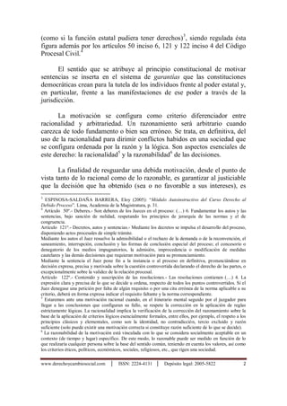 www.derechoycambiosocial.com │ ISSN: 2224-4131 │ Depósito legal: 2005-5822 2
(como si la función estatal pudiera tener derechos)3
, siendo regulada ésta
figura además por los artículos 50 inciso 6, 121 y 122 inciso 4 del Código
Procesal Civil.4
El sentido que se atribuye al principio constitucional de motivar
sentencias se inserta en el sistema de garantías que las constituciones
democráticas crean para la tutela de los individuos frente al poder estatal y,
en particular, frente a las manifestaciones de ese poder a través de la
jurisdicción.
La motivación se configura como criterio diferenciador entre
racionalidad y arbitrariedad. Un razonamiento será arbitrario cuando
carezca de todo fundamento o bien sea erróneo. Se trata, en definitiva, del
uso de la racionalidad para dirimir conflictos habidos en una sociedad que
se configura ordenada por la razón y la lógica. Son aspectos esenciales de
este derecho: la racionalidad5
y la razonabilidad6
de las decisiones.
La finalidad de resguardar una debida motivación, desde el punto de
vista tanto de lo racional como de lo razonable, es garantizar al justiciable
que la decisión que ha obtenido (sea o no favorable a sus intereses), es
3
ESPINOSA-SALDAÑA BARRERA, Eloy (2005): “Módulo Autoinstructivo del Curso Derecho al
Debido Proceso”. Lima, Academia de la Magistratura, p. 31.
4
Artículo 50º.- Deberes.- Son deberes de los Jueces en el proceso: (…) 6. Fundamentar los autos y las
sentencias, bajo sanción de nulidad, respetando los principios de jerarquía de las normas y el de
congruencia.
Artículo 121º.- Decretos, autos y sentencias.- Mediante los decretos se impulsa el desarrollo del proceso,
disponiendo actos procesales de simple trámite.
Mediante los autos el Juez resuelve la admisibilidad o el rechazo de la demanda o de la reconvención, el
saneamiento, interrupción, conclusión y las formas de conclusión especial del proceso; el concesorio o
denegatorio de los medios impugnatorios, la admisión, improcedencia o modificación de medidas
cautelares y las demás decisiones que requieran motivación para su pronunciamiento.
Mediante la sentencia el Juez pone fin a la instancia o al proceso en definitiva, pronunciándose en
decisión expresa, precisa y motivada sobre la cuestión controvertida declarando el derecho de las partes, o
excepcionalmente sobre la validez de la relación procesal.
Artículo 122º.- Contenido y suscripción de las resoluciones.- Las resoluciones contienen (…) 4. La
expresión clara y precisa de lo que se decide u ordena, respecto de todos los puntos controvertidos. Si el
Juez denegase una petición por falta de algún requisito o por una cita errónea de la norma aplicable a su
criterio, deberá en forma expresa indicar el requisito faltante y la norma correspondiente.
5
Estaremos ante una motivación racional cuando, en el itinerario mental seguido por el juzgador para
llegar a las conclusiones que configuran su fallo, se respete la corrección en la aplicación de reglas
estrictamente lógicas. La racionalidad implica la verificación de la corrección del razonamiento sobre la
base de la aplicación de criterios lógicos esencialmente formales, entre ellos, por ejemplo, el respeto a los
principios clásicos y elementales, como son la identidad, no contradicción, tercio excluido y razón
suficiente (solo puede existir una motivación correcta si constituye razón suficiente de lo que se decide).
6
La razonabilidad de la motivación está vinculada con lo que se considera socialmente aceptable en un
contexto (de tiempo y lugar) específico. De este modo, lo razonable puede ser medido en función de lo
que realizaría cualquier persona sobre la base del sentido común, teniendo en cuenta los valores, así como
los criterios éticos, políticos, económicos, sociales, religiosos, etc., que rigen una sociedad.
 