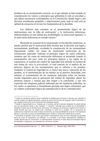 www.derechoycambiosocial.com │ ISSN: 2224-4131 │ Depósito legal: 2005-5822 3
producto de un razonamiento correcto, en el que además se han tomado en
consideración los valores y principios que gobiernan la vida en sociedad, y
que deben encontrarse contemplados en la Constitución, dando lugar a una
decisión socialmente aceptable y objetivamente justa; todo lo cual está en
aptitud de conocerse al revisar los fundamentos de lo decidido.
Los defectos más comunes en el razonamiento lógico de las
motivaciones son: la falta de motivación7
y la motivación defectuosa,
diferenciándose en ésta última dos posibilidades: la motivación aparente8
y
la motivación defectuosa en sentido estricto.9
Haciendo un resumen de lo mencionado en los párrafos anteriores, se
puede concluir que la motivación debe mostrar que la decisión está legal y
racionalmente justificada, revelando la construcción de un razonamiento
lógicamente válido; los casos de insuficiente motivación de las
resoluciones judiciales vulneran el principio lógico de razón suficiente,
mientras que los casos de motivación defectuosa se presentan cuando el
razonamiento del juez viola los principios lógicos y las reglas de la
experiencia; el examen del control de logicidad está referido al examen de
una forma de vicio in procedendo, el cual consiste en el análisis de los
procesos lógicos de los razonamientos que se refieren a las pruebas;
mediante el control de logicidad no se busca una nueva valoración de las
pruebas, ni la determinación de los hechos en su positiva facticidad, sino
analizar el razonamiento de las instancias judiciales sobre los hechos;
resulta importante para la aplicación del control de logicidad, ubicar las
premisas (mayor y menor) que dan origen a la conclusión, y que son
expresión del silogismo judicial elaborado por las instancias judiciales, en
los cuales se apreciará si formalmente presenta una lógica estructural, que
no vulnere el principio lógico de contradicción (o de no contradicción).
7
Cuando la resolución judicial carece totalmente de fundamentos de hecho o derecho que sustenten lo
resuelto respecto de alguna pretensiòn, a pesar de existir una decisión del juzgador sobre el particular, o
sea, cuando la motivación de la resolución está totalmente ausente.
8
Cuando lo argumentado no es, ni puede ser, el sustento real de la decisión adoptada. Se puede afirmar
que nos encontramos frente a una “fachada” o “cascarón” colocado para cumplir con la formalidad y
pretender sostener que la decisión tiene motivación; sin embargo, de la lectura y análisis de la misma se
puede advertir que esta, en ningún caso, constituye la razón de lo resuelto. No se encuentran las
explicaciones suficientes de cómo se llegó a la decisión, no existe posibilidad de conocer el razonamiento
del juez, y por ende, se carece de oportunidades para verificar si la decisión tomada fue la correcta.
9
Se presenta en aquellos casos en los que formal o externamente existe un texto redactado que pretende
hacer las veces de motivación; sin embargo, si se procede a una lectura mínimamente cuidadosa es
posible advertir que tal “motivación” es intrínsecamente incorrecta, en tanto afecta los principios lógicos
de identidad o congruencia, no contradicción o de tercio excluido.
 