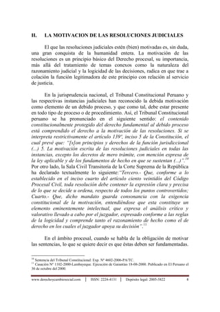 www.derechoycambiosocial.com │ ISSN: 2224-4131 │ Depósito legal: 2005-5822 4
II. LA MOTIVACION DE LAS RESOLUCIONES JUDICIALES
El que las resoluciones judiciales estén (bien) motivadas es, sin duda,
una gran conquista de la humanidad entera. La motivación de las
resoluciones es un principio básico del Derecho procesal, su importancia,
más allá del tratamiento de temas conexos como la naturaleza del
razonamiento judicial y la logicidad de las decisiones, radica en que trae a
colación la función legitimadora de este principio con relación al servicio
de justicia.
En la jurisprudencia nacional, el Tribunal Constitucional Peruano y
las respectivas instancias judiciales han reconocido la debida motivación
como elemento de un debido proceso, y que como tal, debe estar presente
en todo tipo de proceso o de procedimiento. Así, el Tribunal Constitucional
peruano se ha pronunciado en el siguiente sentido: el contenido
constitucionalmente protegido del derecho fundamental al debido proceso
está comprendido el derecho a la motivación de las resoluciones. Si se
interpreta restrictivamente el artículo 139º, inciso 5 de la Constitución, el
cual prevé que: “[s]on principios y derechos de la función jurisdiccional
(...) 5. La motivación escrita de las resoluciones judiciales en todas las
instancias, excepto los decretos de mero trámite, con mención expresa de
la ley aplicable y de los fundamentos de hecho en que se sustentan (...)”.10
Por otro lado, la Sala Civil Transitoria de la Corte Suprema de la República
ha declarado textualmente lo siguiente:“Tercero.- Que, conforme a lo
establecido en el inciso cuarto del artículo ciento veintidós del Código
Procesal Civil, toda resolución debe contener la expresión clara y precisa
de lo que se decide u ordena, respecto de todos los puntos controvertidos;
Cuarto.- Que, dicho mandato guarda consonancia con la exigencia
constitucional de la motivación, entendiéndose que esta constituye un
elemento eminentemente intelectual, que expresa el análisis crítico y
valorativo llevado a cabo por el juzgador, expresado conforme a las reglas
de la logicidad y comprende tanto el razonamiento de hecho como el de
derecho en los cuales el juzgador apoya su decisión”.11
En el ámbito procesal, cuando se habla de la obligación de motivar
las sentencias, lo que se quiere decir es que éstas deben ser fundamentadas.
10
Sentencia del Tribunal Constitucional: Exp. Nº 4602-2006-PA/TC.
11
Casaciòn Nº 1102-2000-Lambayeque. Ejecución de Garantías 18-08-2000. Publicado en El Peruano el
30 de octubre del 2000.
 