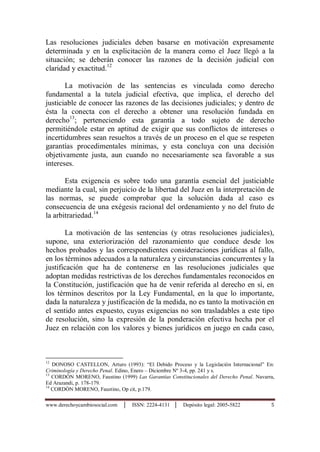 www.derechoycambiosocial.com │ ISSN: 2224-4131 │ Depósito legal: 2005-5822 5
Las resoluciones judiciales deben basarse en motivación expresamente
determinada y en la explicitaciòn de la manera como el Juez llegó a la
situación; se deberán conocer las razones de la decisión judicial con
claridad y exactitud.12
La motivación de las sentencias es vinculada como derecho
fundamental a la tutela judicial efectiva, que implica, el derecho del
justiciable de conocer las razones de las decisiones judiciales; y dentro de
ésta la conecta con el derecho a obtener una resolución fundada en
derecho13
; perteneciendo esta garantìa a todo sujeto de derecho
permitiéndole estar en aptitud de exigir que sus conflictos de intereses o
incertidumbres sean resueltos a través de un proceso en el que se respeten
garantías procedimentales mínimas, y esta concluya con una decisión
objetivamente justa, aun cuando no necesariamente sea favorable a sus
intereses.
Esta exigencia es sobre todo una garantía esencial del justiciable
mediante la cual, sin perjuicio de la libertad del Juez en la interpretación de
las normas, se puede comprobar que la solución dada al caso es
consecuencia de una exégesis racional del ordenamiento y no del fruto de
la arbitrariedad.14
La motivación de las sentencias (y otras resoluciones judiciales),
supone, una exteriorización del razonamiento que conduce desde los
hechos probados y las correspondientes consideraciones jurídicas al fallo,
en los términos adecuados a la naturaleza y circunstancias concurrentes y la
justificación que ha de contenerse en las resoluciones judiciales que
adoptan medidas restrictivas de los derechos fundamentales reconocidos en
la Constitución, justificación que ha de venir referida al derecho en sí, en
los términos descritos por la Ley Fundamental, en la que lo importante,
dada la naturaleza y justificación de la medida, no es tanto la motivación en
el sentido antes expuesto, cuyas exigencias no son trasladables a este tipo
de resolución, sino la expresión de la ponderación efectiva hecha por el
Juez en relación con los valores y bienes jurídicos en juego en cada caso,
12
DONOSO CASTELLON, Arturo (1993): “El Debido Proceso y la Legislación Internacional” En:
Criminología y Derecho Penal. Edino, Enero – Diciembre Nº 3-4, pp. 241 y s.
13
CORDÒN MORENO, Faustino (1999) Las Garantías Constitucionales del Derecho Penal. Navarra,
Ed Arazandi, p. 178-179.
14
CORDÒN MORENO, Faustino, Op cit, p.179.
 