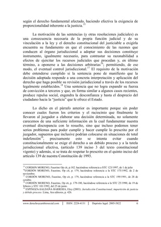 www.derechoycambiosocial.com │ ISSN: 2224-4131 │ Depósito legal: 2005-5822 6
según el derecho fundamental afectado, haciendo efectiva la exigencia de
proporcionalidad inherente a la justicia.15
La motivación de las sentencias (y otras resoluciones judiciales) es
una consecuencia necesaria de la propia función judicial y de su
vinculación a la ley y el derecho constitucional del justiciable a exigirla
encuentra su fundamento en que el conocimiento de las razones que
conducen al órgano jurisdiccional a adoptar sus decisiones constituye
instrumento, igualmente necesario, para contrastar su razonabilidad a
efectos de ejercitar los recursos judiciales que procedan y, en último
término, a oponerse a las decisiones arbitrarias16
; permitiendo, de ese
modo, el eventual control jurisdiccional.17
El requisito de la motivación
debe entenderse cumplido si la sentencia pone de manifiesto que la
decisión adoptada responde a una concreta interpretación y aplicación del
derecho que haga posible su revisión jurisdiccional a través de los recursos
legalmente establecidos.18
Una sentencia que no logra expandir su fuerza
de convicción a terceros y que, en forma similar a algunos casos recientes,
produce repulsa social, engendra la desconfianza y hasta el desprecio del
ciudadano hacia la “justicia” que le ofrece el Estado.
Lo dicho en el párrafo anterior es importante porque sin poder
conocer cuales fueron los criterios y el raciocinio que finalmente le
llevaron al juzgador a elaborar una decisión determinada, no solamente
carecemos de una suficiente información en la cual fundamentar nuestra
eventual discrepancia con lo resuelto, sino que incluso podemos tener
serios problemas para poder cumplir y hacer cumplir lo prescrito por el
juzgador, supuestos que inclusive podrían colocarse en situaciones de total
indefensión19
, precisamente esto se intenta evitar cuando
constitucionalmente se exige el derecho a un debido proceso y a la tutela
jurisdiccional efectiva, (artículo 139 inciso 3 del texto constitucional
vigente) y además, si se trata de respetar lo prescrito en el quinto inciso del
artículo 139 de nuestra Constitución de 1993.
15
CORDON MORENO, Faustino Op cit, p.182. haciéndose referencia a STC 123/1997, de 1 de julio
16
CORDÒN MORENO, Faustino, Op cit, p. 179, haciéndose referencia a la STC 175/1992, de 2 de
noviembre.
17
CORDÒN MORENO, Faustino, Op cit, p. 179, haciéndose referencia a la STC 199/1991, de 28 de
octubre.
18
CORDÒN MORENO, Faustino, Op cit, p. 179-180, haciéndose referencia a la STC 25/1990, de 19 de
febrero y STC 101/1992, del 25 de junio.
19
ESPINOZA-SALDAÑA BARRERA, Eloy (2003): Jurisdicción Constitucional, imparticiòn de justicia
y debido proceso. Lima, Ara editores, p. 426.
 