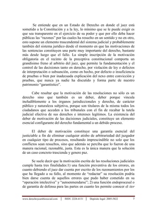 www.derechoycambiosocial.com │ ISSN: 2224-4131 │ Depósito legal: 2005-5822 7
Se entiende que en un Estado de Derecho en donde el juez está
sometido a la Constitución y a la ley, lo mínimo que se le puede exigir es
que sea transparente en el ejercicio de su poder y que por ello deba hacer
públicas las “razones” por las cuales ha resuelto en un sentido y no en otro,
esto supone un elemento trascendental del sistema judicial y probablemente
también del sistema jurídico desde el momento en que las motivaciones de
las sentencias constituyen una parte muy importante del derecho, bastante
más desde luego que el fallo. La simple inscripción de la motivación
obligatoria en el recinto de la preceptiva constitucional comporta un
grandísimo freno al arbitrio del juez, que permite la fundamentación y el
control de las decisiones tanto en derecho, por violación de ley o defectos
de interpretación o subsunción, como en hecho, por defecto o insuficiencia
de pruebas o bien por inadecuada explicación del nexo entre convicción y
pruebas, que nunca ya nadie ha discutido y forma parte de nuestro
patrimonio “garantístico”.
Cabe resaltar que la motivación de las resoluciones no sólo es un
derecho sino que también es un deber, deber porque vincula
ineludiblemente a los órganos jurisdiccionales y derecho, de carácter
público y naturaleza subjetiva, porque son titulares de la misma todos los
ciudadanos que acceden a los tribunales con el fin de recabar la tutela
judicial efectiva de sus derechos e intereses legítimos. La existencia del
deber de motivación de las decisiones judiciales, constituye un elemento
esencial configurante del derecho fundamental a un debido proceso.
El deber de motivación constituye una garantía esencial del
justiciable a fin de eliminar cualquier atisbo de arbitrariedad del juzgador
en cualquier tipo de procesos, resultando imprescindible no solo que los
conflictos sean resueltos, sino que además se perciba que lo fueron de una
manera racional, razonable, justa. Esta es la única manera que la solución
de un caso concreto trascienda y genere paz.
Se suele decir que la motivación escrita de las resoluciones judiciales
cumple hasta tres finalidades:1) una función preventiva de los errores, en
cuanto debiendo el juez dar cuenta por escrito de los razonamientos por los
que ha llegado a su fallo, al momento de “redactar” su resolución podría
bien darse cuenta de aquellos errores que pudo haber cometido en su
“operación intelectiva” y “autoenmendarse”; 2) una función endoprocesal o
de garantía de defensa para las partes en cuanto les permite conocer el iter
 