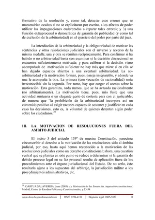 www.derechoycambiosocial.com │ ISSN: 2224-4131 │ Depósito legal: 2005-5822 8
formativo de la resolución y, como tal, detectar esos errores que se
mantendrían ocultos si no se explicitaran por escrito, a los efectos de poder
utilizar las impugnaciones enderezadas a reparar tales errores; y 3) una
función extraprocesal o democrática de garantía de publicidad (y como tal
de exclusión de la arbitrariedad) en el ejercicio del poder por parte del juez.
La interdicción de la arbitrariedad y la obligatoriedad de motivar las
sentencias y otras resoluciones judiciales son el anverso y reverso de la
misma medalla; una y otra se remiten recíprocamente. Para confirmar si ha
habido o no arbitrariedad basta con examinar si la decisión discrecional se
encuentra suficientemente motivada; y para calibrar si la decisión viene
acompañada de motivación suficiente no hay más que mirar si en ella se
han dejado espacios abiertos a una eventual arbitrariedad. La no-
arbitrariedad y la motivación forman, pues, pareja inseparable, y adonde va
una le acompaña la otra. La primera (con vocación de racionalidad) sería
irreconocible sin la segunda. Por tanto, hay que cargar el acento sobre la
motivación. Esta garantiza, nada menos, que se ha actuado racionalmente
(no arbitrariamente). La motivación tiene, pues, más fuste que una
actividad suntuaria o un elegante gesto de cortesía para con el justiciable;
de manera que “la prohibición de la arbitrariedad incorpora así un
contenido positivo al exigir razones capaces de sostener y justificar en cada
caso las decisiones, esto es, la voluntad de quienes detentan algún poder
sobre los ciudadanos.20
III. LA MOTIVACION DE RESOLUCIONES FUERA DEL
AMBITO JUDICIAL
El inciso 5 del articulo 139º de nuestra Constitución, pareciera
circunscribir el derecho a la motivación de las resoluciones sólo al ámbito
judicial, por eso, hasta aquí hemos reconocido a la motivación de las
resoluciones judiciales como un derecho constitucional; ahora, una cuestión
central que se plantea en este punto se reduce a determinar si la garantía de
debido proceso legal en su faz procesal resulta de aplicación fuera de los
procedimientos ante el órgano jurisdiccional del Estado. De no serlo, éste
resultaría ajeno a los supuestos del arbitraje, la jurisdicción militar o los
procedimientos administrativos, etc.
20
IGARTUA SALAVERRIA, Juan (2003): La Motivación de las Sentencias, imperativo constitucional.
Madrid, Centro de Estudios Políticos y Constitucionales, p.33-34.
 