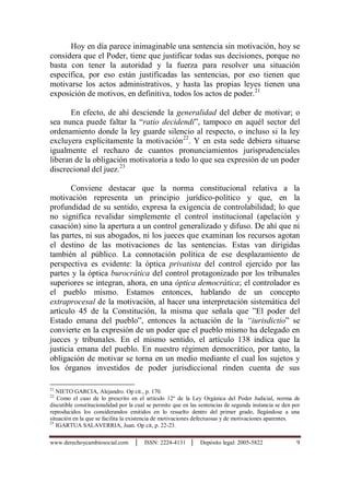 www.derechoycambiosocial.com │ ISSN: 2224-4131 │ Depósito legal: 2005-5822 9
Hoy en día parece inimaginable una sentencia sin motivación, hoy se
considera que el Poder, tiene que justificar todas sus decisiones, porque no
basta con tener la autoridad y la fuerza para resolver una situación
específica, por eso están justificadas las sentencias, por eso tienen que
motivarse los actos administrativos, y hasta las propias leyes tienen una
exposición de motivos, en definitiva, todos los actos de poder.21
En efecto, de ahí desciende la generalidad del deber de motivar; o
sea nunca puede faltar la “ratio decidendi”, tampoco en aquél sector del
ordenamiento donde la ley guarde silencio al respecto, o incluso si la ley
excluyera explícitamente la motivación22
. Y en esta sede debiera situarse
igualmente el rechazo de cuantos pronunciamientos jurisprudenciales
liberan de la obligación motivatoria a todo lo que sea expresión de un poder
discrecional del juez.23
Conviene destacar que la norma constitucional relativa a la
motivación representa un principio jurídico-político y que, en la
profundidad de su sentido, expresa la exigencia de controlabilidad; lo que
no significa revalidar simplemente el control institucional (apelación y
casación) sino la apertura a un control generalizado y difuso. De ahí que ni
las partes, ni sus abogados, ni los jueces que examinan los recursos agotan
el destino de las motivaciones de las sentencias. Estas van dirigidas
también al público. La connotación política de ese desplazamiento de
perspectiva es evidente: la óptica privatista del control ejercido por las
partes y la óptica burocrática del control protagonizado por los tribunales
superiores se integran, ahora, en una óptica democrática; el controlador es
el pueblo mismo. Estamos entonces, hablando de un concepto
extraprocesal de la motivación, al hacer una interpretación sistemática del
artìculo 45 de la Constitución, la misma que señala que ”El poder del
Estado emana del pueblo”, entonces la actuación de la “iurisdictio” se
convierte en la expresión de un poder que el pueblo mismo ha delegado en
jueces y tribunales. En el mismo sentido, el artículo 138 indica que la
justicia emana del pueblo. En nuestro régimen democrático, por tanto, la
obligación de motivar se torna en un medio mediante el cual los sujetos y
los órganos investidos de poder jurisdiccional rinden cuenta de sus
21
NIETO GARCIA, Alejandro. Op cit., p. 170.
22
Como el caso de lo prescrito en el artículo 12º de la Ley Orgánica del Poder Judicial, norma de
discutible constitucionalidad por la cual se permite que en las sentencias de segunda instancia se den por
reproducidos los considerandos emitidos en lo resuelto dentro del primer grado, llegándose a una
situación en la que se facilita la existencia de motivaciones defectuosas y de motivaciones aparentes.
23
IGARTUA SALAVERRIA, Juan. Op cit, p. 22-23.
 