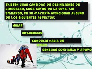 Existen gran cantidad de definiciones de
liderazgo, cada autor da la suya. Sin
embargo, en su mayoría mencionan alguno
de los siguientes aspectos:

   guiar

        influenciar

            conducir hacia un
            objetivo
                  generar confianza y apoyo
 