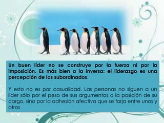 Un buen líder no se construye por la fuerza ni por la
imposición. Es más bien a la inversa: el liderazgo es una
percepción de los subordinados.

Y esto no es por casualidad. Las personas no siguen a un
líder sólo por el peso de sus argumentos o la posición de su
cargo, sino por la adhesión afectiva que se forja entre unos y
otros
 