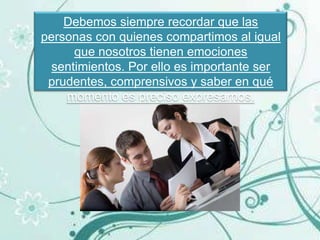 Debemos siempre recordar que las
personas con quienes compartimos al igual
      que nosotros tienen emociones
  sentimientos. Por ello es importante ser
 prudentes, comprensivos y saber en qué
    momento es preciso expresarnos.
 
