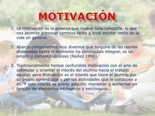 1. La motivación es la palanca que mueve toda conducta, lo que
nos permite provocar cambios tanto a nivel escolar como de la
vida en general.
2. Abarca componentes muy diversos que ninguna de las teorías
elaboradas hasta el momento ha conseguido integrar, es un
amplio y complejo proceso (Núñez 1996).
3. Tradicionalmente hemos confundido motivación con el arte de
estimular y orientar el interés del alumno hacia el trabajo
escolar, pero Motivación es el interés que tiene el alumno por
su propio aprendizaje o por las actividades que le conducen a
él. Y este interés se puede adquirir, mantener o aumentar en
función de elementos intrínsecos y extrínsecos.
 