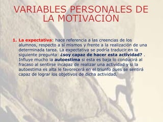 1. La expectativa: hace referencia a las creencias de los
alumnos, respecto a sí mismos y frente a la realización de una
determinada tarea. La expectativa se podría traducir en la
siguiente pregunta: ¿soy capaz de hacer esta actividad? .
Influye mucho la autoestima si esta es baja lo conducirá al
fracaso al sentirse incapaz de realizar una actividad y si la
autoestima es alta le favorecerá en el triunfo pues se sentirá
capaz de lograr los objetivos de dicha actividad.
 