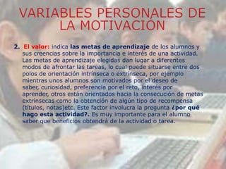 2. El valor: indica las metas de aprendizaje de los alumnos y
sus creencias sobre la importancia e interés de una actividad.
Las metas de aprendizaje elegidas dan lugar a diferentes
modos de afrontar las tareas, lo cual puede situarse entre dos
polos de orientación intrínseca o extrínseca, por ejemplo
mientras unos alumnos son motivados por el deseo de
saber, curiosidad, preferencia por el reto, interés por
aprender, otros están orientados hacia la consecución de metas
extrínsecas como la obtención de algún tipo de recompensa
(títulos, notas)etc. Este factor involucra la pregunta ¿por qué
hago esta actividad?. Es muy importante para el alumno
saber que beneficios obtendrá de la actividad o tarea.
 