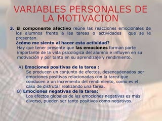 3. El componente afectivo reúne las reacciones emocionales de
los alumnos frente a las tareas o actividades que se le
presentan.
¿cómo me siento al hacer esta actividad?
Hay que tener presente que las emociones forman parte
importante de la vida psicológica del alumno e influyen en su
motivación y por tanto en su aprendizaje y rendimiento.
A) Emociones positivas de la tarea :
Se producen un conjunto de efectos, desencadenados por
emociones positivas relacionadas con la tarea que
conducen a un incremento del rendimiento, como es el
caso de disfrutar realizando una tarea.
B) Emociones negativas de la tarea:
Los efectos globales de las emociones negativas es más
diverso, pueden ser tanto positivos como negativos.
 
