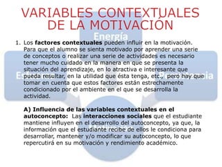 1. Los factores contextuales pueden influir en la motivación.
Para que el alumno se sienta motivado por aprender una serie
de conceptos o realizar una serie de actividades es necesario
tener mucho cuidado en la manera en que se presenta la
situación del aprendizaje, en lo atractiva e interesante que
pueda resultar, en la utilidad que ésta tenga, etc., pero hay que
tomar en cuenta que estos factores están estrechamente
condicionado por el ambiente en el que se desarrolla la
actividad.
A) Influencia de las variables contextuales en el
autoconcepto: Las interacciones sociales que el estudiante
mantiene influyen en el desarrollo del autoconcepto, ya que, la
información que el estudiante recibe de ellos le condiciona para
desarrollar, mantener y/o modificar su autoconcepto, lo que
repercutirá en su motivación y rendimiento académico.
 
