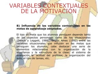 B) Influencia de las variables contextuales en las
metas de aprendizaje adoptadas.
El tipo de meta que los alumnos persiguen depende tanto
de los aspectos personales como de los situacionales
(Dweck y Leggett, 1988). Según Ames (1992) entre las
variables situacionales que influyen en las metas que
persiguen los alumnos, cabe destacar una serie de
elementos relacionados con la organización de la
enseñanza y la estructura de la clase: el sistema de
evaluación, la actitud del profesor, la organización del
aula, el tipo de tareas, etc.
 