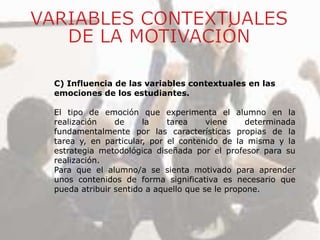C) Influencia de las variables contextuales en las
emociones de los estudiantes.
El tipo de emoción que experimenta el alumno en la
realización de la tarea viene determinada
fundamentalmente por las características propias de la
tarea y, en particular, por el contenido de la misma y la
estrategia metodológica diseñada por el profesor para su
realización.
Para que el alumno/a se sienta motivado para aprender
unos contenidos de forma significativa es necesario que
pueda atribuir sentido a aquello que se le propone.
 