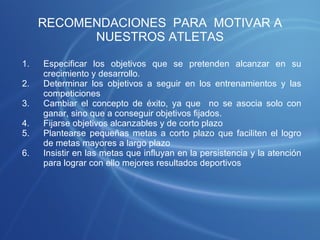 RECOMENDACIONES  PARA  MOTIVAR A NUESTROS ATLETAS Especificar los objetivos que se pretenden alcanzar en su crecimiento y desarrollo. Determinar los objetivos a seguir en los entrenamientos y las competiciones  Cambiar el concepto de éxito, ya que  no se asocia solo con ganar, sino que a conseguir objetivos fijados. Fijarse objetivos alcanzables y de corto plazo  Plantearse pequeñas metas a corto plazo que faciliten el logro de metas mayores a largo plazo Insistir en las metas que influyan en la persistencia y la atención para lograr con ello mejores resultados deportivos 